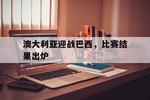 澳大利亚迎战巴西，比赛结果出炉