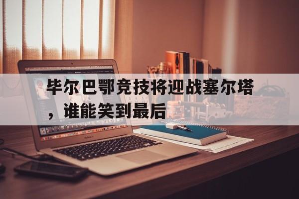 毕尔巴鄂竞技将迎战塞尔塔，谁能笑到最后